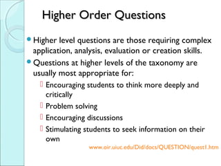 Higher Order QuestionsHigher Order Questions
Higher level questions are those requiring complex
application, analysis, evaluation or creation skills.
Questions at higher levels of the taxonomy are
usually most appropriate for:
 Encouraging students to think more deeply and
critically
 Problem solving
 Encouraging discussions
 Stimulating students to seek information on their
own
www.oir.uiuc.edu/Did/docs/QUESTION/quest1.htm
 