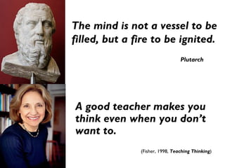 A good teacher makes you
think even when you don’t
want to.
(Fisher, 1998, Teaching Thinking)
The mind is not a vessel to be
filled, but a fire to be ignited.
Plutarch
 