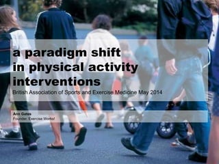 a paradigm shift
in physical activity
interventions
British Association of Sports and Exercise Medicine May 2014
Ann Gates
Founder, Exercise Works!
 