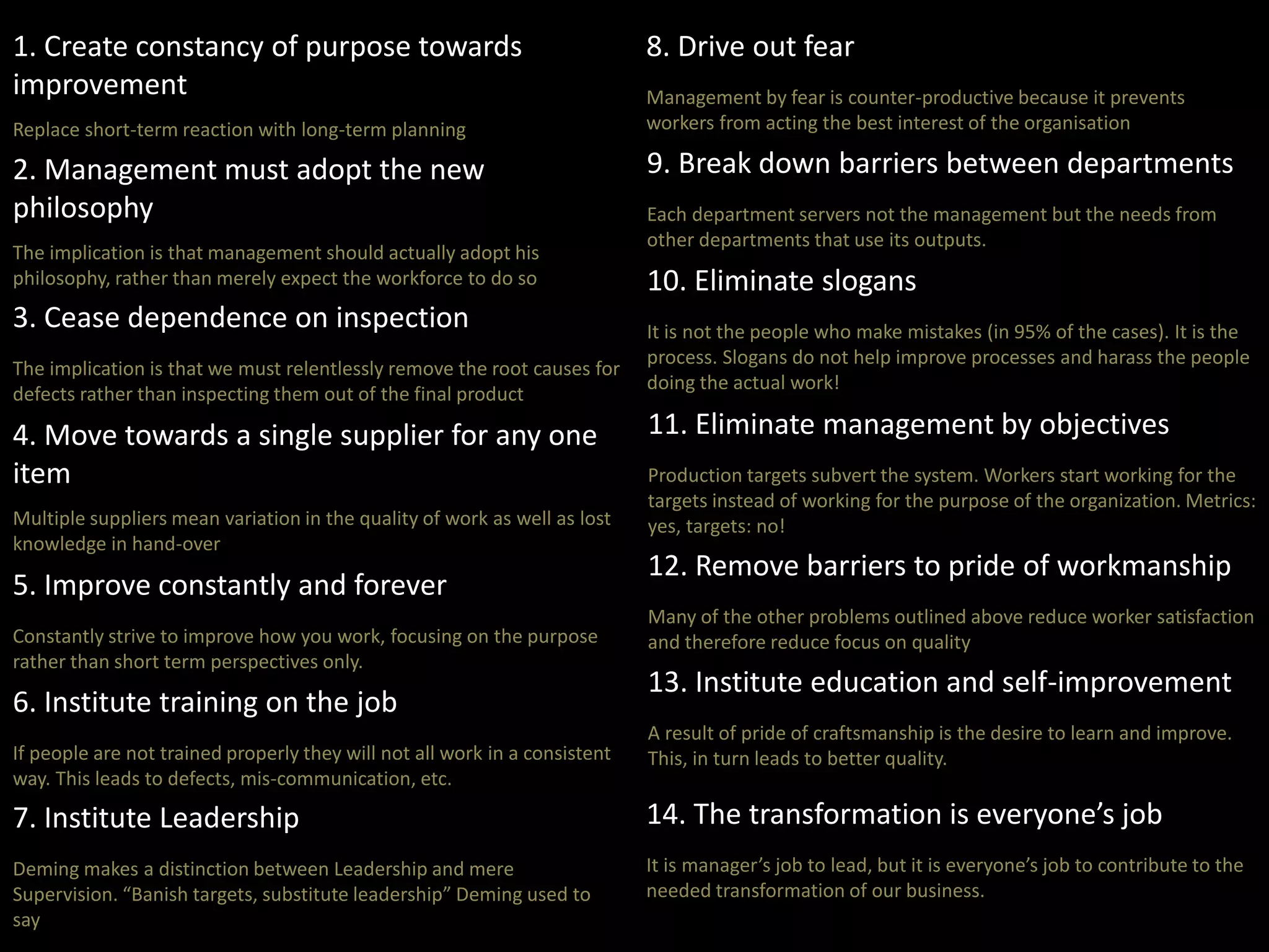 1. Create constancy of purpose towards 
improvement 
Replace short-term reaction with long-term planning 
2. Management must adopt the new 
philosophy 
The implication is that management should actually adopt his 
philosophy, rather than merely expect the workforce to do so 
3. Cease dependence on inspection 
The implication is that we must relentlessly remove the root causes for 
defects rather than inspecting them out of the final product 
4. Move towards a single supplier for any one 
item 
Multiple suppliers mean variation in the quality of work as well as lost 
knowledge in hand-over 
5. Improve constantly and forever 
Constantly strive to improve how you work, focusing on the purpose 
rather than short term perspectives only. 
6. Institute training on the job 
If people are not trained properly they will not all work in a consistent 
way. This leads to defects, mis-communication, etc. 
7. Institute Leadership 
Deming makes a distinction between Leadership and mere 
Supervision. “Banish targets, substitute leadership” Deming used to 
say 
8. Drive out fear 
Management by fear is counter-productive because it prevents 
workers from acting the best interest of the organisation 
9. Break down barriers between departments 
Each department servers not the management but the needs from 
other departments that use its outputs. 
10. Eliminate slogans 
It is not the people who make mistakes (in 95% of the cases). It is the 
process. Slogans do not help improve processes and harass the people 
doing the actual work! 
11. Eliminate management by objectives 
Production targets subvert the system. Workers start working for the 
targets instead of working for the purpose of the organization. Metrics: 
yes, targets: no! 
12. Remove barriers to pride of workmanship 
Many of the other problems outlined above reduce worker satisfaction 
and therefore reduce focus on quality 
13. Institute education and self-improvement 
A result of pride of craftsmanship is the desire to learn and improve. 
This, in turn leads to better quality. 
14. The transformation is everyone’s job 
It is manager’s job to lead, but it is everyone’s job to contribute to the 
needed transformation of our business. 
 