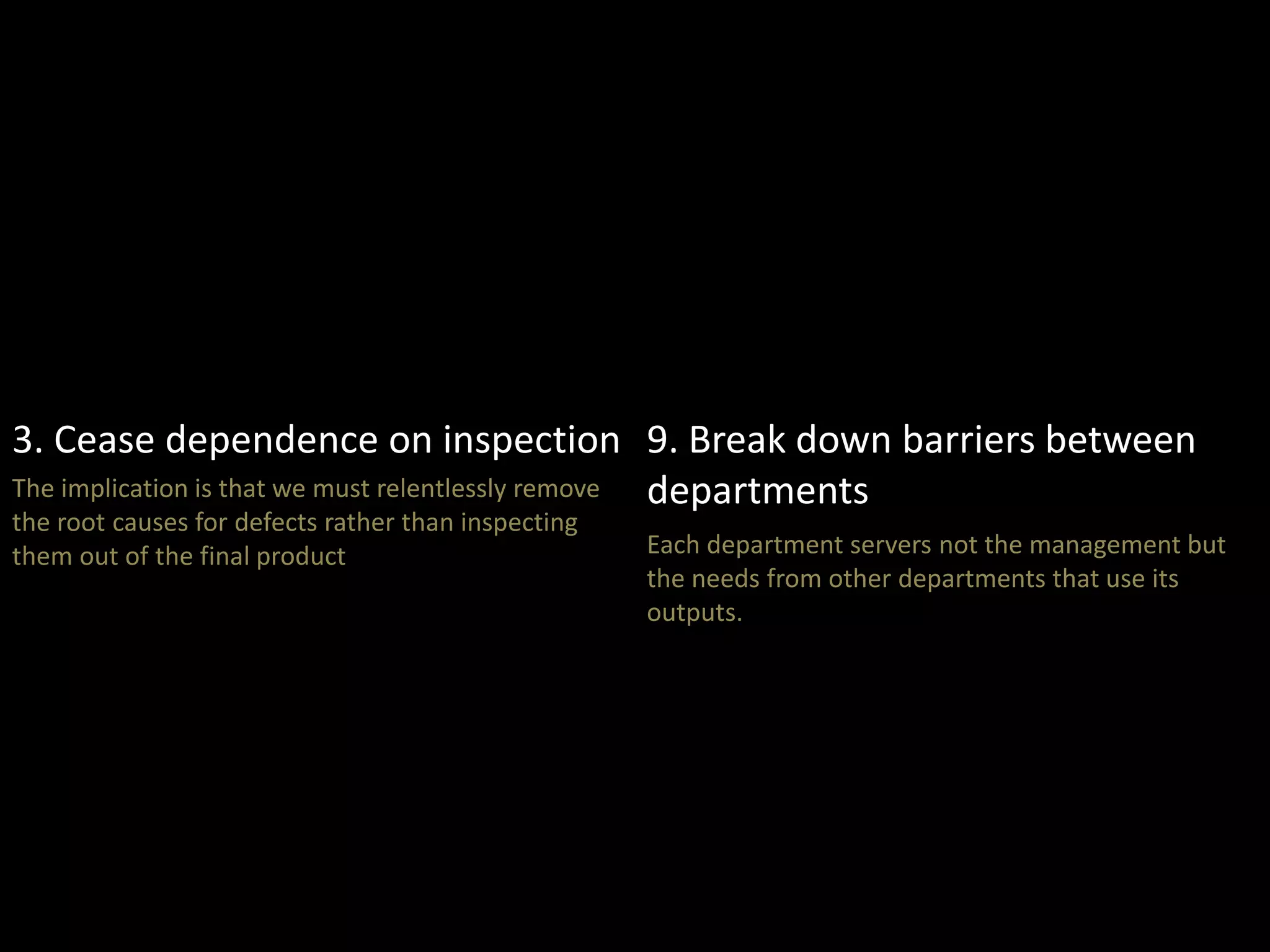 3. Cease dependence on inspection 
The implication is that we must relentlessly remove 
the root causes for defects rather than inspecting 
them out of the final product 
9. Break down barriers between 
departments 
Each department servers not the management but 
the needs from other departments that use its 
outputs. 
 