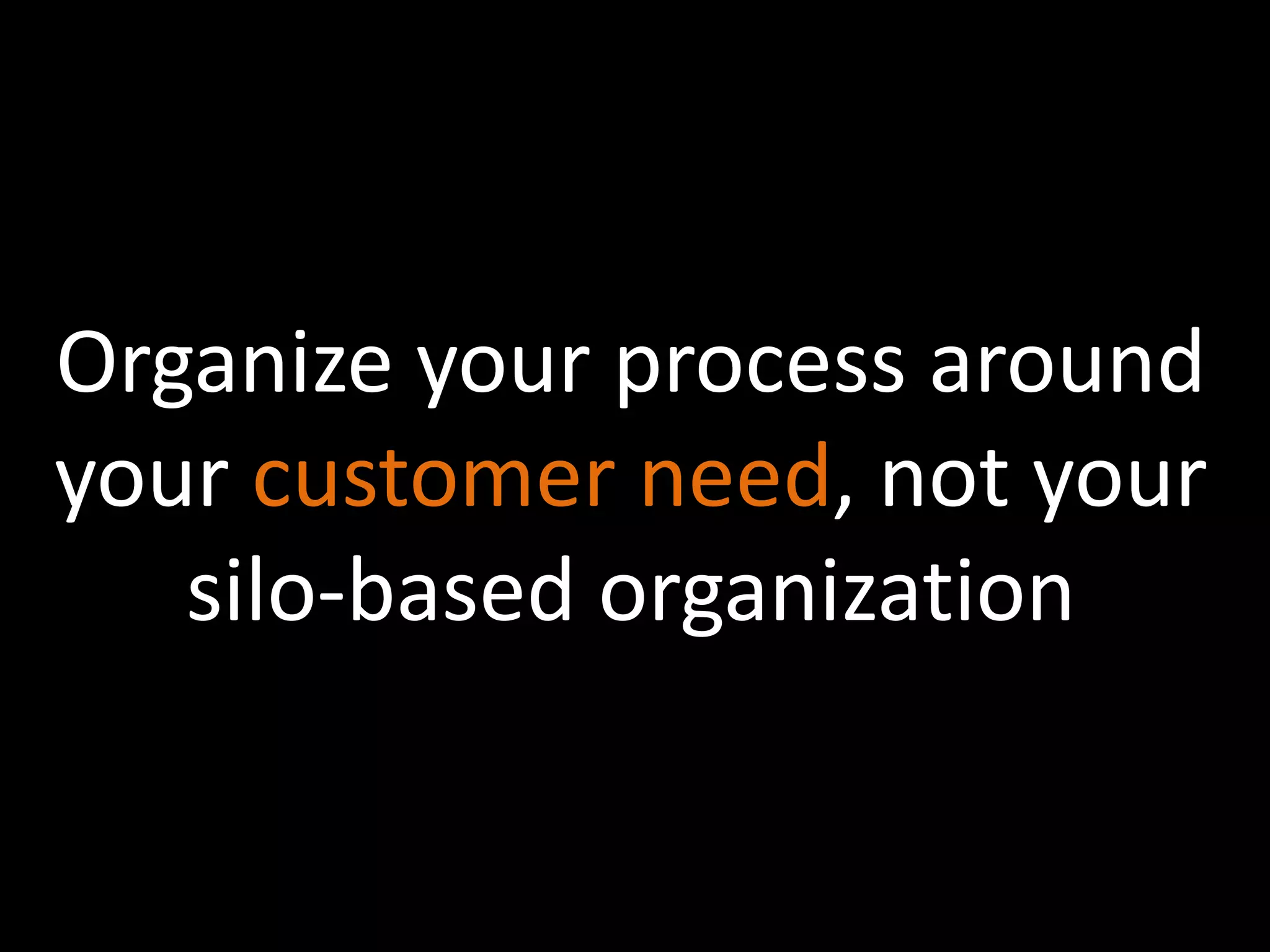 Organize your process around 
your customer need, not your 
silo-based organization 
 