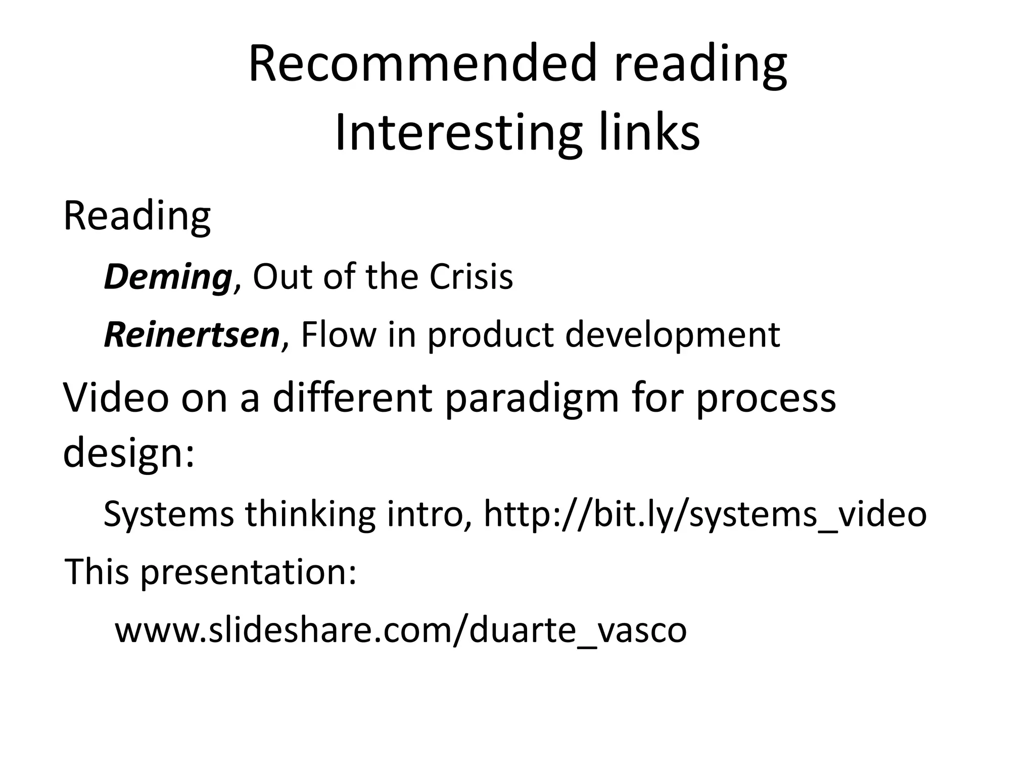 Recommended reading 
Interesting links 
Reading 
Deming, Out of the Crisis 
Reinertsen, Flow in product development 
Video on a different paradigm for process 
design: 
Systems thinking intro, http://bit.ly/systems_video 
This presentation: 
www.slideshare.com/duarte_vasco 
 