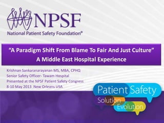“A Paradigm Shift From Blame To Fair And Just Culture”
A Middle East Hospital Experience
Krishnan Sankaranarayanan MS, MBA, CPHQ
Senior Safety Officer- Tawam Hospital
Presented at the NPSF Patient Safety Congress
8-10 May 2013 New Orleans USA
 