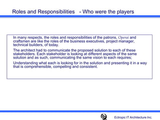 Roles and Responsibilities   - Who were the players In many respects, the roles and responsibilities of the patrons, Operai and craftsmen are like the roles of the business executives, project manager, technical builders, of today. 	The architect had to communicate the proposed solution to each of these stakeholders. Each stakeholder is looking at different aspects of the same  solution and as such, communicating the same vision to each requires;	Understanding what each is looking for in the solution and presenting it in a way that is comprehensible, compelling and consistent. Ectropic IT Architecture Inc.