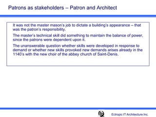 Patrons as stakeholders – Patron and Architect  It was not the master mason’s job to dictate a building’s appearance – that was the patron’s responsibility. 	The master’s technical skill did something to maintain the balance of power, since the patrons were dependent upon it. 	The unanswerable question whether skills were developed in response to demand or whether new skills provoked new demands arises already in the 1140’s with the new choir of the abbey church of Saint-Denis. Ectropic IT Architecture Inc.