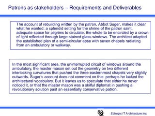 Patrons as stakeholders – Requirements and Deliverables The account of rebuilding written by the patron, Abbot Suger, makes it clear what he wanted: a splendid setting for the shrine of the patron saint, adequate space for pilgrims to circulate, the whole to be encircled by a crown of light reflected through large stained glass windows. The architect adapted the established plan of a semi-circular apse with seven chapels radiating from an ambulatory or walkway. In the most significant area, the uninterrupted circuit of windows around the ambulatory, the master mason set out the geometry on two different interlocking curvatures that pushed the three easternmost chapels very slightly outwards. Suger’s account does not comment on this: perhaps he lacked the architectural vocabulary. But it leaves us to speculate that either he never noticed it, or that the master mason was a skilful diplomat in pushing a revolutionary solution past an essentially conservative patron.Ectropic IT Architecture Inc.