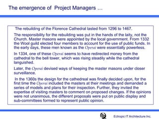 The emergence of  Project Managers …   The rebuilding of the Florence Cathedral lasted from 1296 to 1467. 	The responsibility for the rebuilding was put in the hands of the laity, not the Church. Master masons were appointed by the local government. From 1332 the Wool guild elected four members to account for the use of public funds. In the early days, these men known as the Operai were essentially powerless. 	In 1334, one of these Operai seems to have redirected money from the cathedral to the bell tower, which was rising steadily while the cathedral languished. 	Later, the Operai devised ways of keeping the master masons under closer surveillance.       In the 1360s the design for the cathedreal was finally decided upon, for the first time theOperaiincluded the masters at their meetings and demanded a series of models and plans for their inspection. Further, they invited the expertise of visiting masters to comment on proposed changes. If the opinions were not unanimous, the different proposals were put on public display and sub-committees formed to represent public opinion.Ectropic IT Architecture Inc.