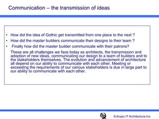 Communication – the transmission of ideasHow did the idea of Gothic get transmitted from one place to the next ?How did the master builders communicate their designs to their team ? Finally how did the master builder communicate with their patrons?  	These are all challenges we face today as architects, the transmission and adoption of new ideas, communicating our design to a team of builders and to the stakeholders themselves. The evolution and advancement of architecture all depend on our ability to communicate with each other. Meeting or exceeding the requirements of our various stakeholders is due in large part to our ability to communicate with each other. Ectropic IT Architecture Inc.