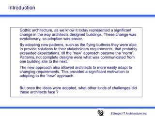 IntroductionGothic architecture, as we know it today represented a significant change in the way architects designed buildings. These change was evolutionary, so adoption was easier. 	By adopting new patterns, such as the flying buttress they were able to provide solutions to their stakeholders requirements, that probably exceeded expectations, till the “new” approach became the “norm”. Patterns, not complete designs were what was communicated from one building site to the next. 	The new approach also allowed architects to more easily adapt to changing requirements. This provided a significant motivation to adopting to the “new” approach. 	But once the ideas were adopted, what other kinds of challenges did these architects face ? Ectropic IT Architecture Inc.