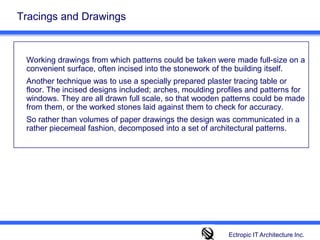 Tracings and Drawings	Working drawings from which patterns could be taken were made full-size on a convenient surface, often incised into the stonework of the building itself. 	Another technique was to use a specially prepared plaster tracing table or floor. The incised designs included; arches, moulding profiles and patterns for windows. They are all drawn full scale, so that wooden patterns could be made from them, or the worked stones laid against them to check for accuracy. 	So rather than volumes of paper drawings the design was communicated in a rather piecemeal fashion, decomposed into a set of architectural patterns. Ectropic IT Architecture Inc.
