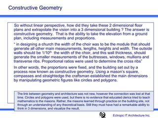 Constructive Geometry  So without linear perspective, how did they take these 2 dimensional floor plans and extrapolate the vision into a 3 dimensional building ? The answer is constructive geometry.  That is the ability to take the elevation from a ground plan, including measurements and proportions. 	“ in designing a church the width of the choir was to be the module that should generate all other main measurements, lengths, heights and width. The outside walls should be 1/10th  the width of the choir, and this wall thickness, should generate the smaller measurements of the buttresses, windows, mullions and transverse ribs. Proportional ratios were used to determine the cross ribs” 	In other words, the proportions were fixed, and the building set out by a process now known as constructive geometry. Using a mason’s square, compasses and straightedge the craftsman established the main dimensions by manipulating geometric figures like circles and polygons.The link between geometry and architecture was not new, however the connection was lost at that time. Circles and polygons were used, but there is no evidence that educated clerics tried to teach mathematics to the masons. Rather, the masons learned through practice on the building site, not through an understanding of any theoretical basis. Still they must have had a remarkable ability to think in 3 dimensions, and visualize the result.Ectropic IT Architecture Inc.