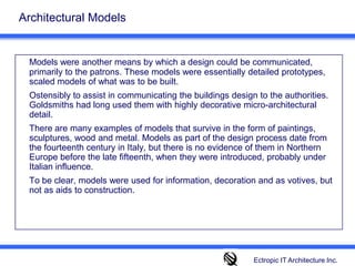Architectural Models Models were another means by which a design could be communicated, primarily to the patrons. These models were essentially detailed prototypes, scaled models of what was to be built. 	Ostensibly to assist in communicating the buildings design to the authorities. Goldsmiths had long used them with highly decorative micro-architectural detail. 		There are many examples of models that survive in the form of paintings, sculptures, wood and metal. Models as part of the design process date from the fourteenth century in Italy, but there is no evidence of them in Northern Europe before the late fifteenth, when they were introduced, probably under Italian influence. 	To be clear, models were used for information, decoration and as votives, but not as aids to construction.Ectropic IT Architecture Inc.