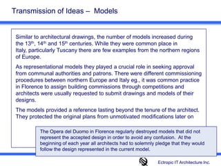 Transmission of Ideas –  Models Similar to architectural drawings, the number of models increased during the 13th, 14th and 15th centuries. While they were common place in Italy, particularly Tuscany there are few examples from the northern regions of Europe. As representational models they played a crucial role in seeking approval from communal authorities and patrons. There were different commissioning procedures between northern Europe and Italy eg., it was common practice in Florence to assign building commissions through competitions and architects were usually requested to submit drawings and models of their designs.The models provided a reference lasting beyond the tenure of the architect. They protected the original plans from unmotivated modifications later on The Opera del Duomo in Florence regularly destroyed models that did not represent the accepted design in order to avoid any confusion.  At the beginning of each year all architects had to solemnly pledge that they would follow the design represented in the current model. Ectropic IT Architecture Inc.