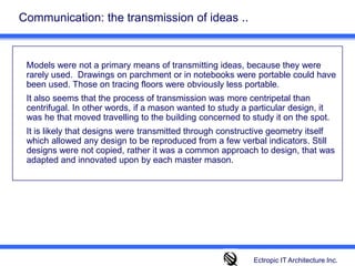 Communication: the transmission of ideas ..Models were not a primary means of transmitting ideas, because they were rarely used.  Drawings on parchment or in notebooks were portable could have been used. Those on tracing floors were obviously less portable. 	It also seems that the process of transmission was more centripetal than centrifugal. In other words, if a mason wanted to study a particular design, it was he that moved travelling to the building concerned to study it on the spot.  	It is likely that designs were transmitted through constructive geometry itself which allowed any design to be reproduced from a few verbal indicators. Still designs were not copied, rather it was a common approach to design, that was adapted and innovated upon by each master mason.Ectropic IT Architecture Inc.