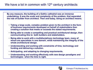 We have a lot in common with 12th century architects By any measure, the building of a Gothic cathedral was an immense undertaking. It was the scale and complexity of the problem, that separated the role of builder from architect. Then and today, being an architect means;Taking a large scale, complex problem given to the architect in the form of business requirements developed on behalf of stakeholders then creating a solution that meets or exceeds the stated requirements. Being able to create a compelling and practical architectural design, then communicating this to  both builders and stakeholders. Being able to work with a multidisciplinary technology team, many of whom are specialists in one domain, while maintaining the integrity of the whole architectural design.  Understanding and working with constraints of time, technology and funding and delivering a solution. Anticipating, and adapting to changing requirements. Understanding and working effectively with new design paradigms and technologies  when the time is right. Ectropic IT Architecture Inc.