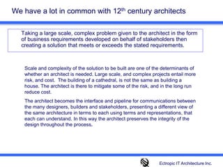 We have a lot in common with 12th century architects 	Taking a large scale, complex problem given to the architect in the form of business requirements developed on behalf of stakeholders then creating a solution that meets or exceeds the stated requirements. Scale and complexity of the solution to be built are one of the determinants of whether an architect is needed. Large scale, and complex projects entail more risk, and cost.  The building of a cathedral, is not the same as building a house. The architect is there to mitigate some of the risk, and in the long run reduce cost.  The architect becomes the interface and pipeline for communications between the many designers, builders and stakeholders, presenting a different view of the same architecture in terms to each using terms and representations, that each can understand. In this way the architect preserves the integrity of the design throughout the process.Ectropic IT Architecture Inc.