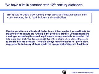 We have a lot in common with 12th century architects 	Being able to create a compelling and practical architectural design, then communicating this to  both builders and stakeholders. Coming up with an architectural design is one thing, making it compelling to the stakeholders to ensure the funding of the project is another. Compelling means meeting or exceeding the stated requirements as economically as possible, but it is more than that. The design must infuse the stakeholders with enthusiasm to see the finished solution.  There are always many solutions to a given set of requirements, but many of these would not compel stakeholders to fund them. Ectropic IT Architecture Inc.