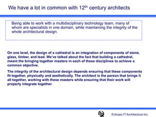 We have a lot in common with 12th century architects 	Being able to work with a multidisciplinary technology team, many of whom are specialists in one domain, while maintaining the integrity of the whole architectural design.  On one level, the design of a cathedral is an integration of components of stone, glass, timber, and lead. We’ve talked about the fact that building a cathedral, meant the bringing together masters in each of these disciplines to achieve a common objective. The integrity of the architectural design depends ensuring that these components fit together, physically and aesthetically. The architect is the person that brings it all together, working with these masters while ensuring that their work will properly integrate together.Ectropic IT Architecture Inc.