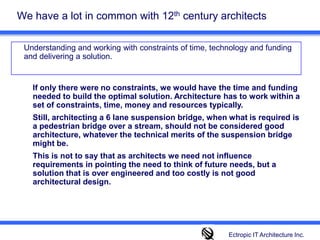 We have a lot in common with 12th century architects 	Understanding and working with constraints of time, technology and funding and delivering a solution. If only there were no constraints, we would have the time and funding needed to build the optimal solution. Architecture has to work within a set of constraints, time, money and resources typically. Still, architecting a 6 lane suspension bridge, when what is required is a pedestrian bridge over a stream, should not be considered good architecture, whatever the technical merits of the suspension bridge might be. This is not to say that as architects we need not influence requirements in pointing the need to think of future needs, but a solution that is over engineered and too costly is not good architectural design.  Ectropic IT Architecture Inc.