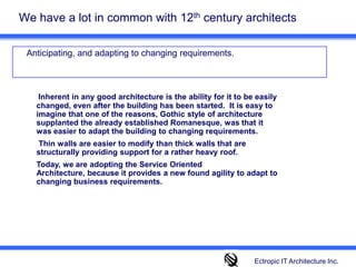 We have a lot in common with 12th century architects 	Anticipating, and adapting to changing requirements. Inherent in any good architecture is the ability for it to be easily changed, even after the building has been started.  It is easy to imagine that one of the reasons, Gothic style of architecture supplanted the already established Romanesque, was that it was easier to adapt the building to changing requirements.  Thin walls are easier to modify than thick walls that are structurally providing support for a rather heavy roof. Today, we are adopting the Service Oriented Architecture, because it provides a new found agility to adapt to changing business requirements. Ectropic IT Architecture Inc.