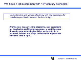 We have a lot in common with 12th century architects 	Understanding and working effectively with new paradigms for developing architectures when the time is right. Architecture is an evolving discipline, new paradigms for developing architectures emerge, in part these are driven by new technologies. What we have to do is architect, is learn and adapt to these new approaches when the time is right.  Ectropic IT Architecture Inc.