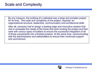 Scale and Complexity	By any measure, the building of a cathedral was a large and complex project for its time.  The scale and complexity of the project, required; an organizational structure, leadership, communication and architectural skills. 	After all, someone had to design a leading edge and innovative solution that met or exceeded the needs of the those that were funding the project and then work with various types of builders to ensure the successful integration of all of those components into a finished product. At the same time, communicating with the administrators and stakeholders to ensure their continued support and commitment. 	 Ectropic IT Architecture Inc.