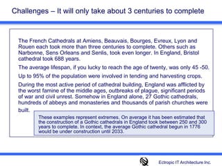 Challenges – It will only take about 3 centuries to complete	The French Cathedrals at Amiens, Beauvais, Bourges, Evreux, Lyon and Rouen each took more than three centuries to complete. Others such as Narbonne, Sens Orleans and Senlis, took even longer. In England, Bristol cathedral took 688 years.  	The average lifespan, if you lucky to reach the age of twenty, was only 45 -50. 	Up to 95% of the population were involved in tending and harvesting crops. 	During the most active period of cathedral building, England was afflicted by the worst famine of the middle ages, outbreaks of plague, significant periods of war and civil unrest. Somehow in England alone, 27 Gothic cathedrals, hundreds of abbeys and monasteries and thousands of parish churches were built.These examples represent extremes. On average it has been estimated that the construction of a Gothic cathedrals in England took between 250 and 300 years to complete. In context, the average Gothic cathedral begun in 1776 would be under construction until 2033.Ectropic IT Architecture Inc.