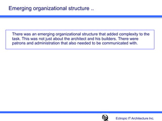 Emerging organizational structure ..There was an emerging organizational structure that added complexity to the task. This was not just about the architect and his builders. There were patrons and administration that also needed to be communicated with. Ectropic IT Architecture Inc.