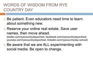 WORDS OF WISDOM FROM RYE
COUNTRY DAY




Be patient. Even educators need time to learn
about something new.
Reserve your online real estate. Save user
names, then move ahead.
(twitter.com/ryecountrydayschool, facebook.com/ryecountrydayschool,
youtube.com/ryecountrydayschool, linkedin.com/ryecountryday school)



Be aware that we are ALL experimenting with
social media. Be open to change.

 
