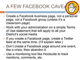A FEW FACEBOOK CAVEATS










Create a Facebook business page, not a personal
page, not a Facebook group (unless it’s a
classroom page)
Work with your administration on a simple Terms
of Use statement that will apply to all your
District’s social media.
If you create a Facebook page, create a Twitter
feed at the same time. (I’ll explain later.)
Don’t create a Facebook page around one event,
like a crisis, then abandon it.
Use a monitoring tool like Hootsuite to track
mentions, comments, etc.

 