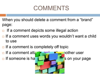 COMMENTS
When you should delete a comment from a “brand”
page:
 If a comment depicts some illegal action
 If a comment uses words you wouldn’t want a child
to use
 If a comment is completely off topic
 If a comment attacks or insults another user
 If someone is hawking their wares on your page

 
