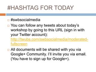 #HASHTAG FOR TODAY





#swbsocialmedia
You can follow any tweets about today’s
workshop by going to this URL (sign in with
your Twitter account):
http://twubs.com/swbsocialmedia/moderatedfullscreen
All documents will be shared with you via
Google+ Community. I’ll invite you via email.
(You have to sign up for Google+).

 