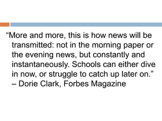 “More and more, this is how news will be
transmitted: not in the morning paper or
the evening news, but constantly and
instantaneously. Schools can either dive
in now, or struggle to catch up later on.”
– Dorie Clark, Forbes Magazine

 