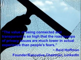 “The value of being connected and
transparent is so high that the road bumps
of privacy issues are much lower in actual
experience than people’s fears.”
~ Reid Hoffman
Founder/Executive Chairman, LinkedIn

 