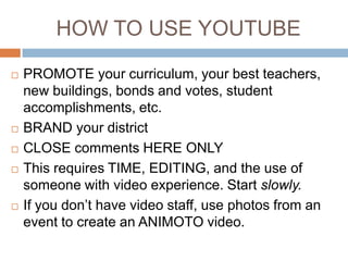 HOW TO USE YOUTUBE








PROMOTE your curriculum, your best teachers,
new buildings, bonds and votes, student
accomplishments, etc.
BRAND your district
CLOSE comments HERE ONLY
This requires TIME, EDITING, and the use of
someone with video experience. Start slowly.
If you don’t have video staff, use photos from an
event to create an ANIMOTO video.

 
