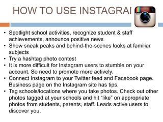 HOW TO USE INSTAGRAM
• Spotlight school activities, recognize student & staff
achievements, announce positive news
• Show sneak peaks and behind-the-scenes looks at familiar
subjects
• Try a hashtag photo contest
• It is more difficult for Instagram users to stumble on your
account. So need to promote more actively.
• Connect Instagram to your Twitter feed and Facebook page.
Business page on the Instagram site has tips.
• Tag schools/locations where you take photos. Check out other
photos tagged at your schools and hit “like” on appropriate
photos from students, parents, staff. Leads active users to
discover you.

 