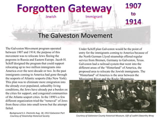 The Galveston Movement
The Galveston Movement program operated                      Under Schiff plan Galveston would be the point of
between 1907 and 1914; the purpose of this                   entry for the immigrants coming to America because of
movement was to relocate Jews fleeing the                    the North German Llyod steamship offered regular
pogroms in Russia and Eastern Europe. Jacob H.               service from Bremen, Germany to Galveston, Texas.
Schiff designed the program that could support               Galveston had a railroad system that went into the
relocating up to two million immigrants into                 different areas of the “Hinterland” of America, the
America over the next decade or two. In the past             proposed area to relocate the Jewish immigrants. The
immigrants coming to America had gone through                “Hinterland” of America is the area between the
the seaports of Atlantic seaports (like New York).           Mississippi River and the Rocky Mountains.
This plan was to eliminate more emigration into
the already over populated, unhealthy living
conditions, the Jews have already put a burden on
the cities for support, and congested communities
of the Atlanta seaport cities. In the 1890’s a few
different organization tried the “removal” of Jews
from these cities into small towns but the attempt
failed.
   Background S.S. Chemnitz Aug. 18, 1913 Galveston Port
   Courtesy of Steamship Historical Society                Courtesy of Galveston County historical Museum, Gift of Judith Edworthy Wray
 
