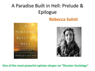 A Paradise Built in Hell: Prelude &
                  Epilogue
                                  Rebecca Solnit




One of the most powerful opinion shaper on “Disaster Sociology”
 