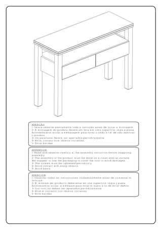 ATENÇÃO
1- Leia e observe atentamente toda a instrução antes de iniciar a montagem.
2- A montagem do produto deverá ser feita em uma superfície limpa e plana.
Aconselhamos utilizar a embalagem para forrar o chão a fim de não danificar
o produto.
3- Os parafusos devem ser apertados periodicamente.
4- Evitar contato com objetos cortantes.
5- Evitar batidas.

ATTENTION
1- Read and observe carefully all the assembly instruction before seggining
assembly.
2- The assembly of the product must be done on a clean and flat surface.
We suggest to use the packaging to cover the floor to avoid damages.
3- The screws must be tightened periodically.
4- Avoid contact with sharp objects.
5- Avoid beats.

ATENCIÓN
1- Observar todas las instrucciones cuidadosamente antes de comenzar el
montaje.
2- El montaje del producto debe estar en una superficie limpia y plana.
Aconsejamos utilizar la embalaje para forrar el suelo a fin de evitar daños.
3- Los tornillos deben ser apretados periódicamente.
4- Evite el contacto con objetos cortantes.
5- Evite batidas
 