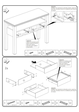 ATENÇÃO:
                                                                                       Verifique com atenção no desenho abaixo, quais dos
                                                                                       furos das corrediças devem ser utilizados para fixação
07
01                                                                                     no móvel.

                                                                                               H                               H

                                                                                       D

                                                                                                                         D



                                                                               H
                                                                      D
                                                           G D
                                             H
                                    D
                     G D




                                         ATENÇÃO:
                                         Alinhe as corrediças pela
                                         parte frontal da travessa.
                                         Note que existem
                                         pré-furos para auxiliá-lo
                                         nessa tarefa.




                                    D                                08 G                       02        H                           02
                                                           Ø3,0x12



                                                                                                        ATENÇÃO:
08                                                                                                      Alinhe as corrediças pela
                                                                                                        frente de gaveta (08).
                                                                                                        Note que existem
                                                                      10                                pré-furos para auxiliá-lo
                                                                                                        nessa tarefa.

2x
                                                                                                          G        D
                                        12
                                                                C                                                              D
                                                                B
                                                                                   H
                                                                                   D
                               08
     09
                                                                                       D
                                                                           C
           C
                                                                           C
           C
                                                  11                                   ATENÇÃO:
                                                                                       Verifique com atenção no desenho acima, quais dos
                                                                                       furos das corrediças devem ser utilizados para fixação
                                                                                       no móvel.
                           C
                           C




C                   16     D                                08 G                        02         H                         02
          Ø3,5x25                                Ø3,0x12
 