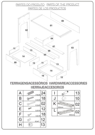 08

                                                  01

                02



                                                      04


                                                       07
 11                                                                        03
                     13                          06
                                            05
           14


  09                      12           11
                                                               13


                                                  14

                                       10
                                                                    12


FERRAGENS/ACESSÓRIOS HARDWARE/ACCESSORIES
           HERRAJE/ACCESORIOS

       A                        8x30
                                      24                   I                     13
       B                       3,5x30 18                   J                     10
       C                       4,0x40
                                      02                   K                     02
                                                                350mm
       E                       3,0X16
                                      12                   L                     02
       F                       3,0x16
                                      18                                 350mm


       G                       6,0x7
                                      12
       H                              13
 