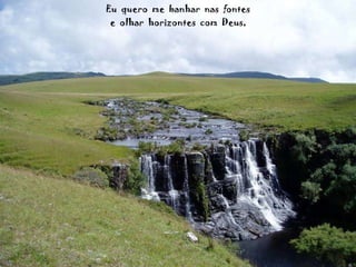 Eu  quero  me  banhar  nas  fontes e  olhar  horizontes  com  Deus, 