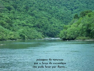 paisagens  da  natureza que  a  força  da  correnteza não  pode  levar  por  diante... 