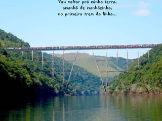 Vou  voltar  prá  minha  terra, amanhã  de  manhãzinha, no  primeiro  trem  da  linha... 
