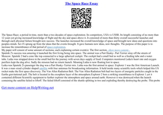 The Space Race Essay
The Space Race; a period in time, more than a two decades of space exploration. Its competitors, USA vs USSR. Its length consisting of no more than
12 years yet giving increased knowledge of flight and the sky and space above it. It consisted of more than thirty overall successful launches and
through each abysmal failure brought new success. The launches increased the overall knowledge of space and brought new ideas and questions into
peoples minds. Sci–Fi sprung up from the ideas that the events brought. It gave humans new ideas, new thoughts. The purpose of this paper is to
increase the remembrance of that period of space exploration.
My paper will consist of some amount of sections; each explaining certain event(s). The first section...show more content...
Sputnik 2's success was amazing it launched the first living being into space. The animal was a Part Husky– Part Terrier stray off the streets of
Moscow. Sputnik 2 had a cone like top connected to a large spherical cockpit. The cockpit had a small bed as well as a feeding tube and a water
tube. Laika was strapped down in the small bed for the journey with seven days supply of food. Computers monitored Laika's heart rate and oxygen
purifiers kept the dog alive. Sadly the mission had no return launch. Meaning Laika is now floating lost in space.
Laika was Sputnik 2's passenger the dog was a Part Husky–Terrier mix. Laika was the first animal in space. Explorer 1 was the first American Launch.
It was a man–sized cylinder shaped satellite with four antennas for broadcasting information. It held inside many scientific tools which helped this US
rocket make the first space discovery; The Van Allen Radiation Belt. The Van Allen Radiation belt had two layers of energetic particles caught in the
Earths gravitational pull. The belt is located in the exosphere layer of the atmosphere.Explorer 2 bore a striking resemblance to Explorer 1 yet it
contained different Scientific equipment to further explorer the atmosphere and space around earth. However it was destroyed when the launch
containing the satellite failed to liftoff. The failed liftoff consisted of the shuttle splitting in two and exploding thereby destroying the probe. This probe
Get more content on HelpWriting.net
 