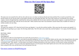 What Are The Causes Of The Space Race
The space race was caused by the cold war, the cold war was a war that was between the Soviet Union and the USA, it wasn't so much like a war
because almost no one sent any army or any bombs, but there was still people that died. The USA in the world war 2 invented this new nuclear
weapon, America thought that they could lead the cold war but suddenly the Soviet union started to make nuclear weapons, so each time the Soviet
union made one america did 2 then the Soviet union did 5. Both countries knew that if one launched a nuclear bomb, there wouldn't be winners so
nobody actually sent any thing.
THE START
The space race started in 1957 when the Soviet Union sent Sputnik. 1t was the first artificial satellite. After some time the russians sent sputnik 2, it
had the first living thing to go to space: the first dog called Laika. The USA after some weeks they sent the Explorer 1 1n to space, the first american
rocket.
SPUTNIK 1 FIRST
SATELLITE
what happened?
The first man in orbit was Yuri Gagarin he was sent by the soviet union in...show more content...
Apollo 10 was meant to orbit the moon and study for possible landing for Apollo 11. In 1969 they finally sent the rocket, that changed history the rocket
with Neil Armstrong and his crew on the moon, neil armstrong was the first to step on the moon surface, he brought victory to all Americans and the
world pretty much. After Apollo 11 all the project were based on finding information on the moon, and how was the moon's surface and all that
scientific things. Apollo 17 was one of the most important because it was the project that ended Apollo and went on the moon and stayed there 8
hours, and got all the rocks and the kind of soil and materials from the
Get more content on HelpWriting.net
 