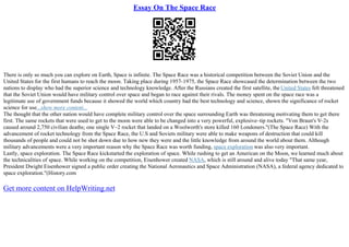 Essay On The Space Race
There is only so much you can explore on Earth, Space is infinite. The Space Race was a historical competition between the Soviet Union and the
United States for the first humans to reach the moon. Taking place during 1957–1975, the Space Race showcased the determination between the two
nations to display who had the superior science and technology knowledge. After the Russians created the first satellite, the United States felt threatened
that the Soviet Union would have military control over space and began to race against their rivals. The money spent on the space race was a
legitimate use of government funds because it showed the world which country had the best technology and science, shown the significance of rocket
science for use...show more content...
The thought that the other nation would have complete military control over the space surrounding Earth was threatening motivating them to get there
first. The same rockets that were used to get to the moon were able to be changed into a very powerful, explosive–tip rockets. "Von Braun's V–2s
caused around 2,750 civilian deaths; one single V–2 rocket that landed on a Woolworth's store killed 160 Londoners."(The Space Race) With the
advancement of rocket technology from the Space Race, the U.S and Soviets military were able to make weapons of destruction that could kill
thousands of people and could not be shot down due to how new they were and the little knowledge from around the world about them. Although
military advancements were a very important reason why the Space Race was worth funding, space exploration was also very important.
Lastly, space exploration. The Space Race kickstarted the exploration of space. While rushing to get an American on the Moon, we learned much about
the technicalities of space. While working on the competition, Eisenhower created NASA, which is still around and alive today "That same year,
President Dwight Eisenhower signed a public order creating the National Aeronautics and Space Administration (NASA), a federal agency dedicated to
space exploration."(History.com
Get more content on HelpWriting.net
 