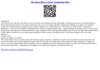 The Space Race, A Space Technology Race
Introduction
"We choose to go to the moon. We choose to go to the moon in this decade and do the other things, not because they are easy, but because they are
hard, because that goal will serve to organize and measure the best of our energies and skills, because that challenge is one that we are willing to
accept, one we are unwilling to postpone, and one which we intend to win, and the others, too." This quote was made by John F. Kennedy on
September 12, 1962, and it encompasses the dedication the US had to winning the Space Race, a space technology race between the United States and
Soviet Russia. The Space Race would soon become a huge competition led by many big factors and decisions. Overall, The Space Race started with the
USSR's launch of Sputnik, an event which fueled nationalism in both countries, and ended with the United States landing a man on the moon.
Subtopic 1
Curator's Note 1
(picture and caption on weebly)
This picture depicts a Soviet scientist putting the finishing touches on Sputnik, a satellite that would soon be launched into orbit around earth. The
news of the launch came as a big, unpleasant surprise to the US (The Start of the Space Race). They feared the military capabilities of satellites in
orbit as well as the advancement of Soviet technology. The US immediately reacted by launching Vanguard into orbit, but it failed miserably when it
was launched (Space Race.). Although the US managed to successfully put Vanguard 1 into orbit later that year,
Get more content on HelpWriting.net
 