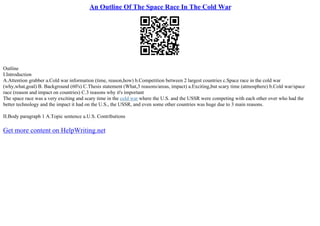 An Outline Of The Space Race In The Cold War
Outline
I.Introduction
A.Attention grabber a.Cold war information (time, reason,how) b.Competition between 2 largest countries c.Space race in the cold war
(why,what,goal) B. Background (60's) C.Thesis statement (What,3 reasons/areas, impact) a.Exciting,but scary time (atmosphere) b.Cold war/space
race (reason and impact on countries) C.3 reasons why it's important
The space race was a very exciting and scary time in the cold war where the U.S. and the USSR were competing with each other over who had the
better technology and the impact it had on the U.S., the USSR, and even some other countries was huge due to 3 main reasons.
II.Body paragraph 1 A.Topic sentence a.U.S. Contributions
Get more content on HelpWriting.net
 